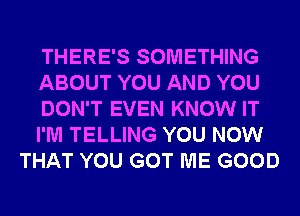 THERE'S SOMETHING
ABOUT YOU AND YOU
DON'T EVEN KNOW IT
I'M TELLING YOU NOW
THAT YOU GOT ME GOOD