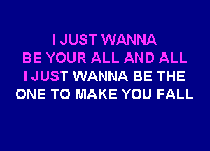 I JUST WANNA
BE YOUR ALL AND ALL
I JUST WANNA BE THE
ONE TO MAKE YOU FALL