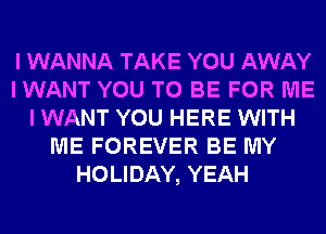 I WANNA TAKE YOU AWAY
I WANT YOU TO BE FOR ME
I WANT YOU HERE WITH
ME FOREVER BE MY
HOLIDAY, YEAH