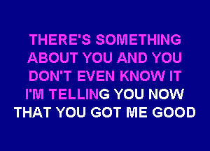 THERE'S SOMETHING
ABOUT YOU AND YOU
DON'T EVEN KNOW IT
I'M TELLING YOU NOW
THAT YOU GOT ME GOOD