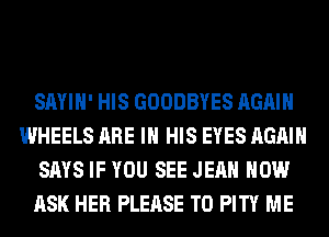 SAYIH' HIS GOODBYES AGAIN
WHEELS ARE IN HIS EYES AGAIN
SAYS IF YOU SEE JEAN HOW
ASK HER PLEASE T0 PITY ME