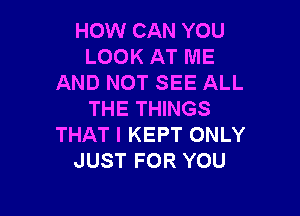 HOW CAN YOU
LOOK AT ME
AND NOT SEE ALL

THE THINGS
THAT I KEPT ONLY
JUST FOR YOU