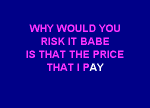 WHY WOULD YOU
RISK IT BABE

IS THAT THE PRICE
THAT I PAY