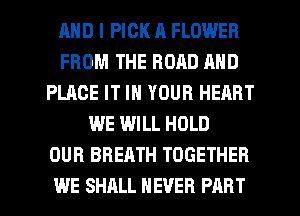 AND I PICK R FLOWER
FROM THE ROAD AND
PLACE IT IN YOUR HEART
WE WILL HOLD
OUR BREATH TOGETHER
WE SHALL NEVER PART