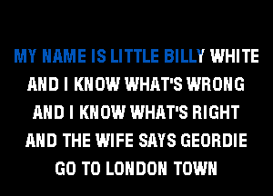 MY NAME IS LITTLE BILLY WHITE
AND I K 0W WHAT'S WRONG
AND I KNOW WHAT'S RIGHT
AND THE WIFE SAYS GEORDIE
GO TO LONDON TOWN