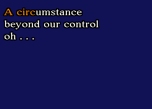 A circumstance
beyond our control
oh . . .