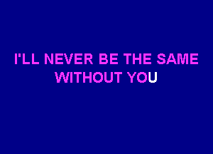 I'LL NEVER BE THE SAME

WITHOUT YOU