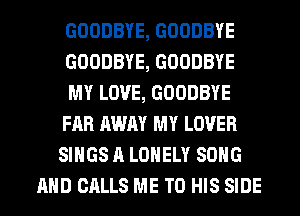 GOODBYE, GOODBYE
GOODBYE, GOODBYE
MY LOVE, GOODBYE
FAR AWAY MY LOVER
SINGS A LONELY SONG
AND CALLS ME TO HIS SIDE