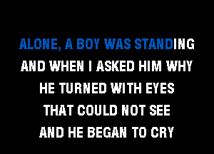 ALONE, A BOY WAS STANDING
AND WHEN I ASKED HIM WHY
HE TURNED WITH EYES
THAT COULD NOT SEE
AND HE BEGAN T0 CRY