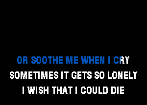 0R SOOTHE ME WHEN I CRY
SOMETIMES IT GETS SO LONELY
I WISH THATI COULD DIE