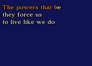 The powers that be
they force us
to live like we do