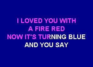 I LOVED YOU WITH
A FIRE RED

NOW IT'S TURNING BLUE
AND YOU SAY