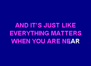 AND ITS JUST LIKE
EVERYTHING MATTERS
WHEN YOU ARE NEAR