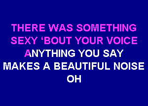 THERE WAS SOMETHING
SEXY EOUT YOUR VOICE
ANYTHING YOU SAY
MAKES A BEAUTIFUL NOISE
0H