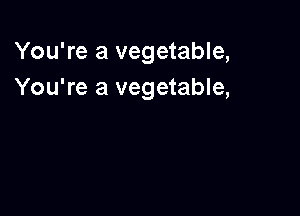 You're a vegetable,
You're a vegetable,