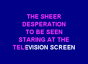 THE SHEER
DESPERATION
TO BE SEEN
STARING AT THE
TELEVISION SCREEN
