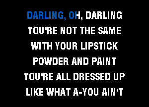 DARLING, 0H, DARLING
YOU'RE NOT THE SAME
WITH YOUR LIPSTICK
POWDER AND PAINT
YOU'RE ALL DRESSED UP

LIKE WHAT A-YOU AIN'T l