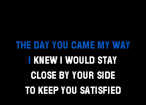 THE DAY YOU CAME MY WAY
I KNEW I WOULD STAY
CLOSE BY YOUR SIDE

TO KEEP YOU SATISFIED