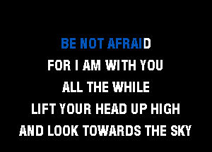 BE HOT AFRAID
FOR I AM WITH YOU
ALL THE WHILE
LIFT YOUR HEAD UP HIGH
AND LOOK TOWARDS THE SKY