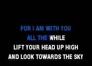 FOR I AM WITH YOU
ALL THE WHILE
LIFT YOUR HEAD UP HIGH
AND LOOK TOWARDS THE SKY