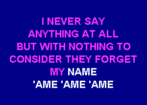 I NEVER SAY
ANYTHING AT ALL
BUT WITH NOTHING TO
CONSIDER THEY FORGET
MY NAME
'AME 'AME 'AME