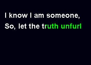 I know I am someone,
So, let the truth unfurl