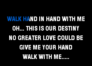 WALK HAND IN HAND WITH ME
0H... THIS IS OUR DESTINY
H0 GREATER LOVE COULD BE
GIVE ME YOUR HAND
WALK WITH ME .....