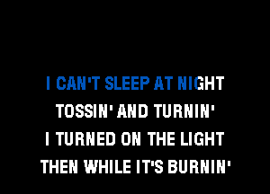 I CAN'T SLEEP AT NIGHT
TOSSIH'AND TURNIN'
I TURNED ON THE LIGHT
THEN WHILE IT'S BURNIN'