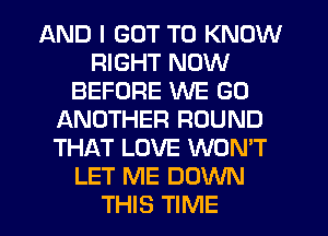 AND I GOT TO KNOW
RIGHT NOW
BEFORE WE GO
IANOTHER ROUND
THAT LOVE WON'T
LET ME DOWN
THIS TIME