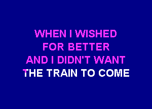 WHEN I WISHED
FOR BETTER
AND I DIDN'T WANT
THE TRAIN TO COME