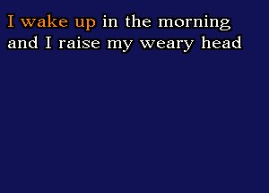 I wake up in the morning
and I raise my weary head