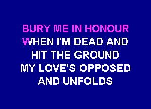 BURY ME IN HONOUR
WHEN I'M DEAD AND
HIT THE GROUND
MY LOVE'S OPPOSED
AND UNFOLDS