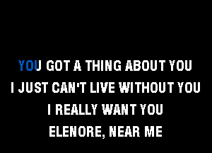 YOU GOT A THING ABOUT YOU
I JUST CAN'T LIVE WITHOUT YOU
I REALLY WANT YOU
ELEHORE, HEAR ME