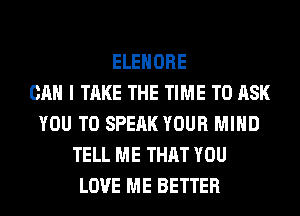 ELEHORE
CAN I TAKE THE TIME TO ASK
YOU TO SPEAK YOUR MIND
TELL ME THAT YOU
LOVE ME BETTER
