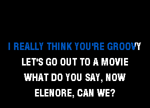I REALLY THINK YOU'RE GROOW
LET'S GO OUT TO A MOVIE
WHAT DO YOU SAY, HOW

ELEHORE, CAN WE?