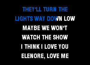 THEY'LL TURN THE
LIGHTS WAY DOWN LOW
MAYBE WE WON'T
WATCH THE SHOW
I THIHKI LOVE YOU

ELEHORE, LOVE ME I