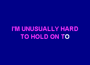 I'M UNUSUALLY HARD

TO HOLD ON TO