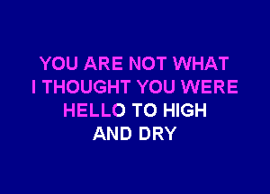 YOU ARE NOT WHAT
I THOUGHT YOU WERE

HELLO TO HIGH
AND DRY