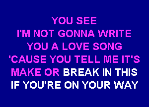 YOU SEE
I'M NOT GONNA WRITE
YOU A LOVE SONG
'CAUSE YOU TELL ME IT'S
MAKE 0R BREAK IN THIS
IF YOU'RE ON YOUR WAY