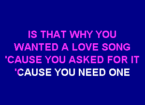 IS THAT WHY YOU
WANTED A LOVE SONG
'CAUSE YOU ASKED FOR IT
'CAUSE YOU NEED ONE