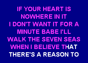 IF YOUR HEART IS
NOWHERE IN IT
I DON'T WANT IT FOR A
MINUTE BABE I'LL
WALK THE SEVEN SEAS
WHEN I BELIEVE THAT
THERE'S A REASON TO