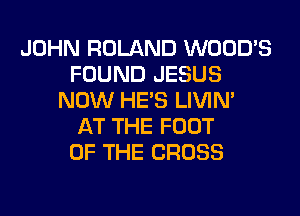 JOHN ROLAND WOOD'S
FOUND JESUS
NOW HE'S LIVIN'

AT THE FOOT
OF THE CROSS