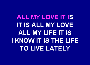ALL MY LOVE IT IS
IT IS ALL MY LOVE
ALL MY LIFE IT IS
I KNOW IT IS THE LIFE
TO LIVE LATELY

g