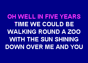 0H WELL IN FIVE YEARS
TIME WE COULD BE
WALKING ROUND A 200
WITH THE SUN SHINING
DOWN OVER ME AND YOU