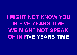 I MIGHT NOT KNOW YOU
IN FIVE YEARS TIME
WE MIGHT NOT SPEAK
0H IN FIVE YEARS TIME