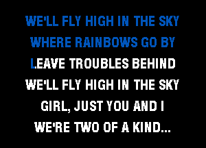 WE'LL FLY HIGH IN THE SKY
WHERE RAINBOWS GO BY
LEAVE TROUBLES BEHIND

WE'LL FLY HIGH IN THE SKY

GIRL, JUST YOU AND I
WE'RE TWO OF A KIND...