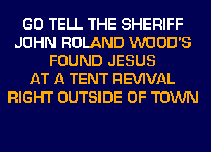 GO TELL THE SHERIFF
JOHN ROLAND WOOD'S
FOUND JESUS
AT A TENT REWVAL
RIGHT OUTSIDE OF TOWN