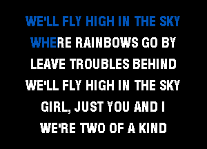 WE'LL FLY HIGH IN THE SKY
WHERE RAINBOWS GO BY
LEAVE TROUBLES BEHIND

WE'LL FLY HIGH IN THE SKY

GIRL, JUST YOU AND I
WE'RE TWO OF A KIND