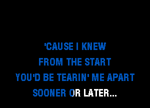 'CAUSE I KNEW
FROM THE START
YOU'D BE TEARIH' ME APART
SOOHER 0R LATER...