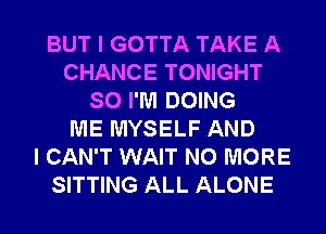 BUT I GOTTA TAKE A
CHANCE TONIGHT
SO I'M DOING
ME MYSELF AND
I CAN'T WAIT NO MORE
SITTING ALL ALONE